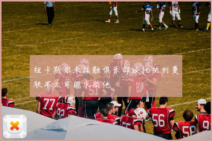纽卡斯尔未接触俱乐部谈托纳利曼联不太可能求购他