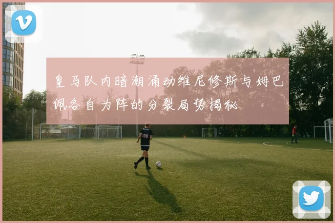 皇马队内暗潮涌动维尼修斯与姆巴佩各自为阵的分裂局势揭秘