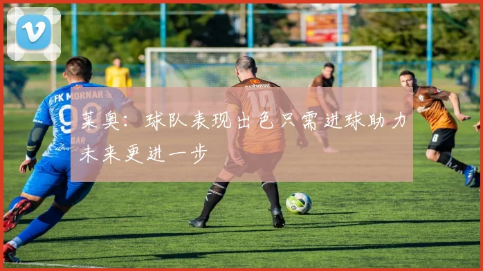 莱奥：球队表现出色只需进球助力未来更进一步