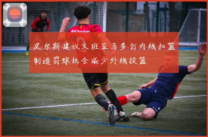 皮尔斯建议文班亚马多打内线扣篮制造罚球机会减少外线投篮