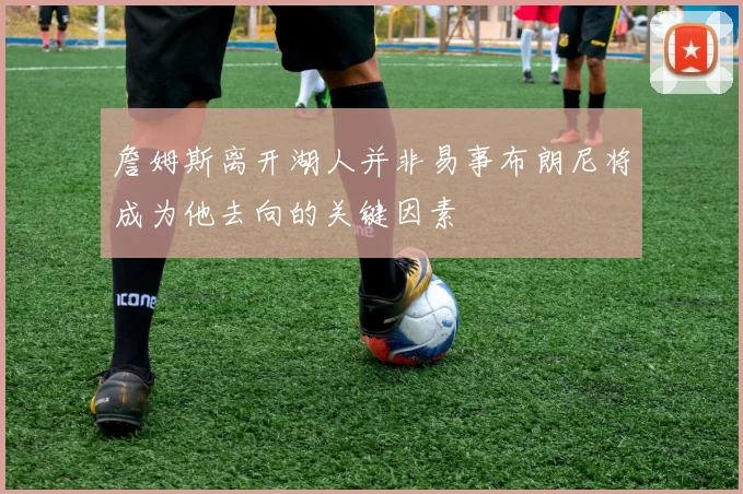 詹姆斯离开湖人并非易事布朗尼将成为他去向的关键因素