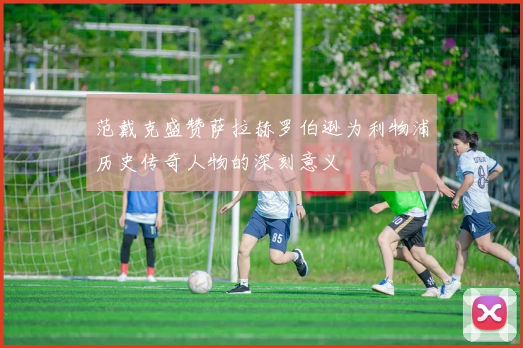 范戴克盛赞萨拉赫罗伯逊为利物浦历史传奇人物的深刻意义