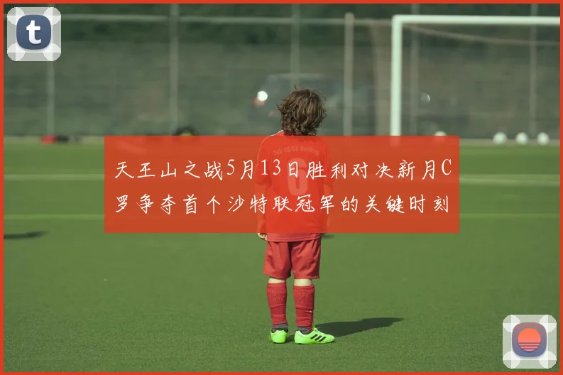 天王山之战5月13日胜利对决新月C罗争夺首个沙特联冠军的关键时刻