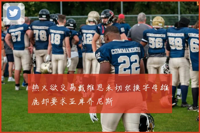热火欲交易戴维恩米切尔换字母雄鹿却要求亚库乔尼斯
