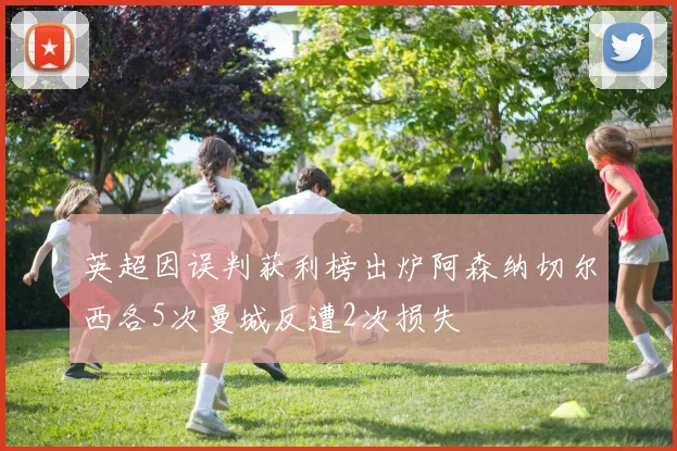 英超因误判获利榜出炉阿森纳切尔西各5次曼城反遭2次损失