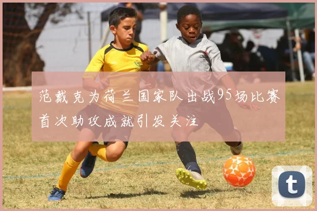 范戴克为荷兰国家队出战95场比赛首次助攻成就引发关注