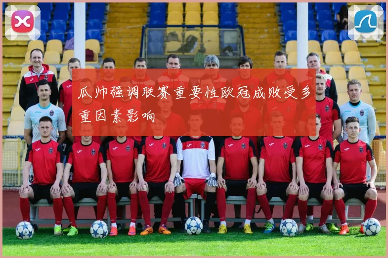 瓜帅强调联赛重要性欧冠成败受多重因素影响