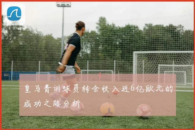 皇马青训球员转会收入近6亿欧元的成功之路分析