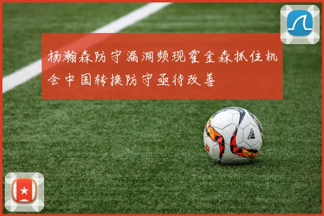 杨瀚森防守漏洞频现霍金森抓住机会中国转换防守亟待改善