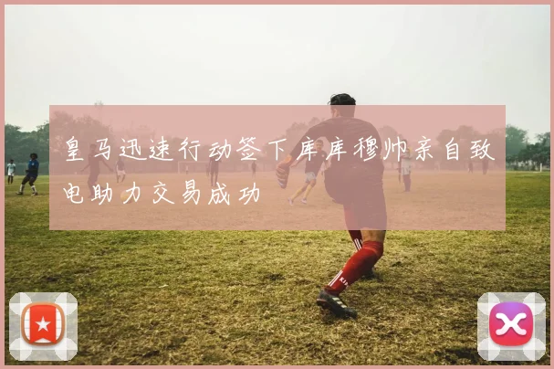 皇马迅速行动签下库库穆帅亲自致电助力交易成功