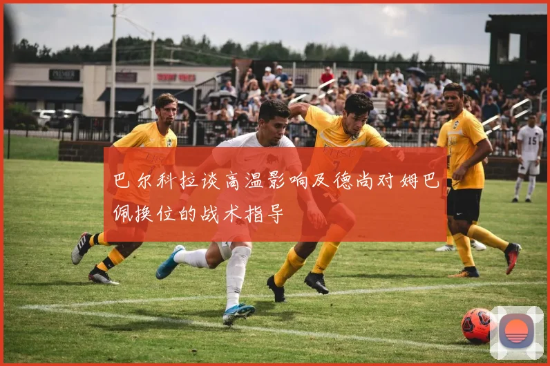 巴尔科拉谈高温影响及德尚对姆巴佩换位的战术指导