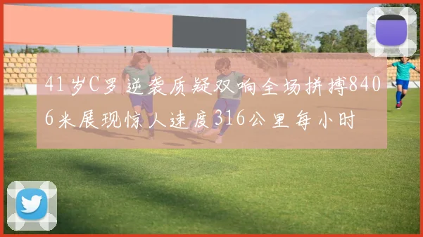 41岁C罗逆袭质疑双响全场拼搏8406米展现惊人速度316公里每小时
