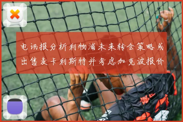 电讯报分析利物浦未来转会策略或出售麦卡利斯特并考虑加克波报价