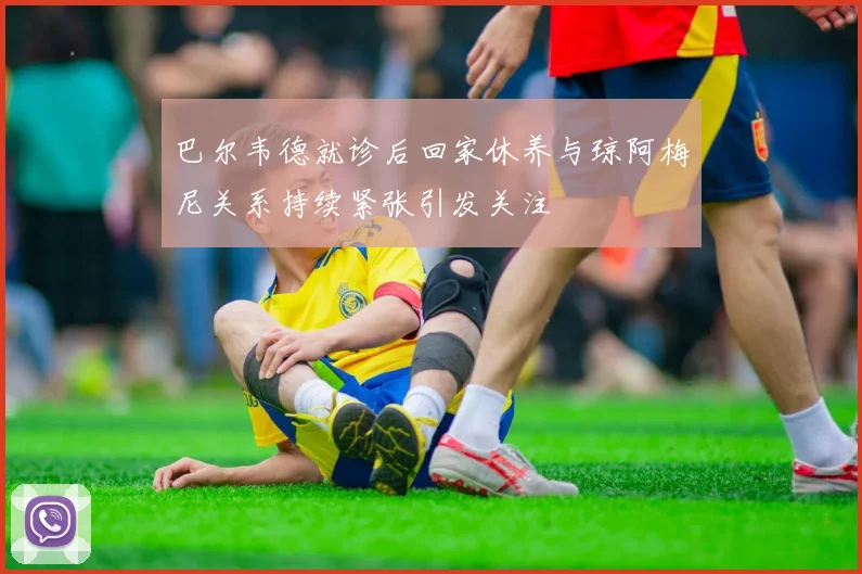巴尔韦德就诊后回家休养与琼阿梅尼关系持续紧张引发关注
