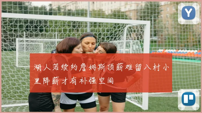 湖人若续约詹姆斯顶薪难留八村小里降薪才有补强空间